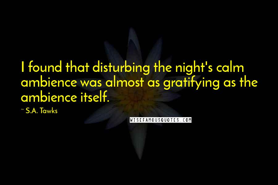 S.A. Tawks Quotes: I found that disturbing the night's calm ambience was almost as gratifying as the ambience itself.