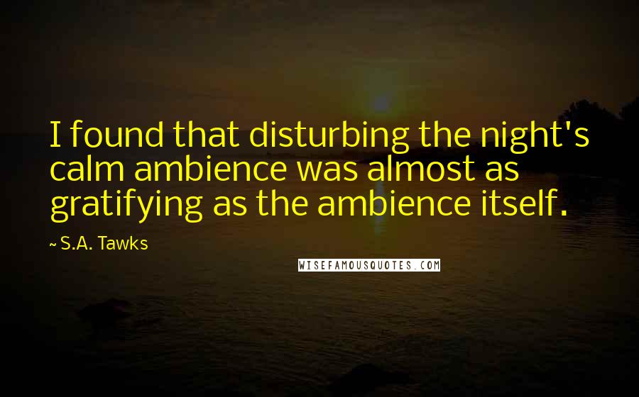 S.A. Tawks Quotes: I found that disturbing the night's calm ambience was almost as gratifying as the ambience itself.