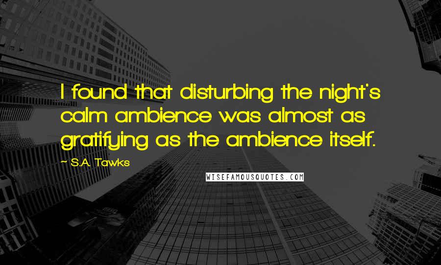 S.A. Tawks Quotes: I found that disturbing the night's calm ambience was almost as gratifying as the ambience itself.