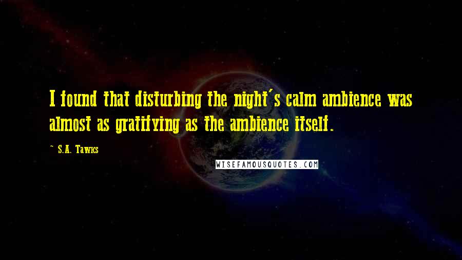 S.A. Tawks Quotes: I found that disturbing the night's calm ambience was almost as gratifying as the ambience itself.