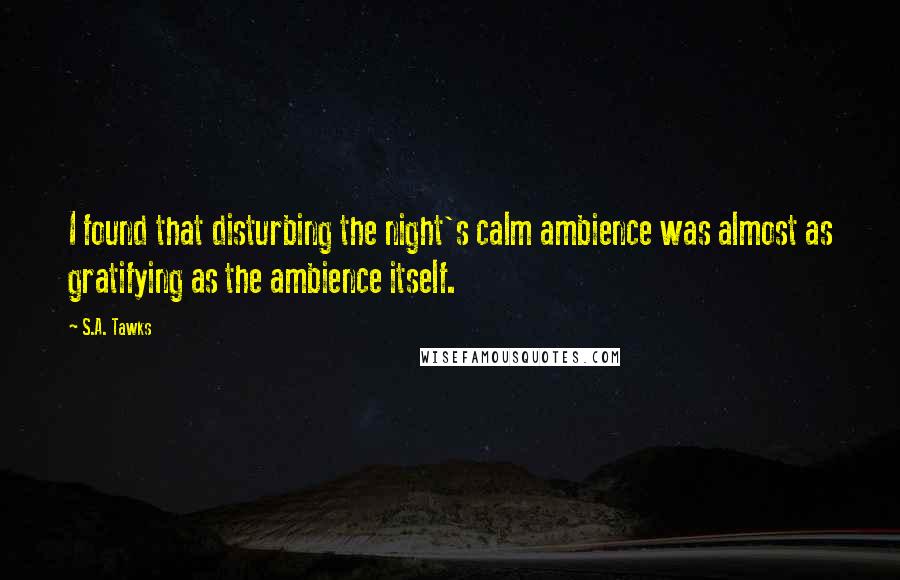 S.A. Tawks Quotes: I found that disturbing the night's calm ambience was almost as gratifying as the ambience itself.