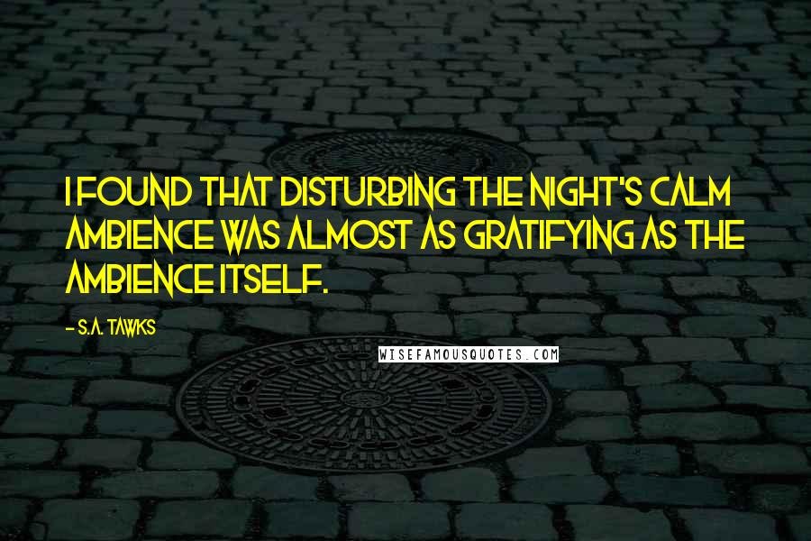 S.A. Tawks Quotes: I found that disturbing the night's calm ambience was almost as gratifying as the ambience itself.