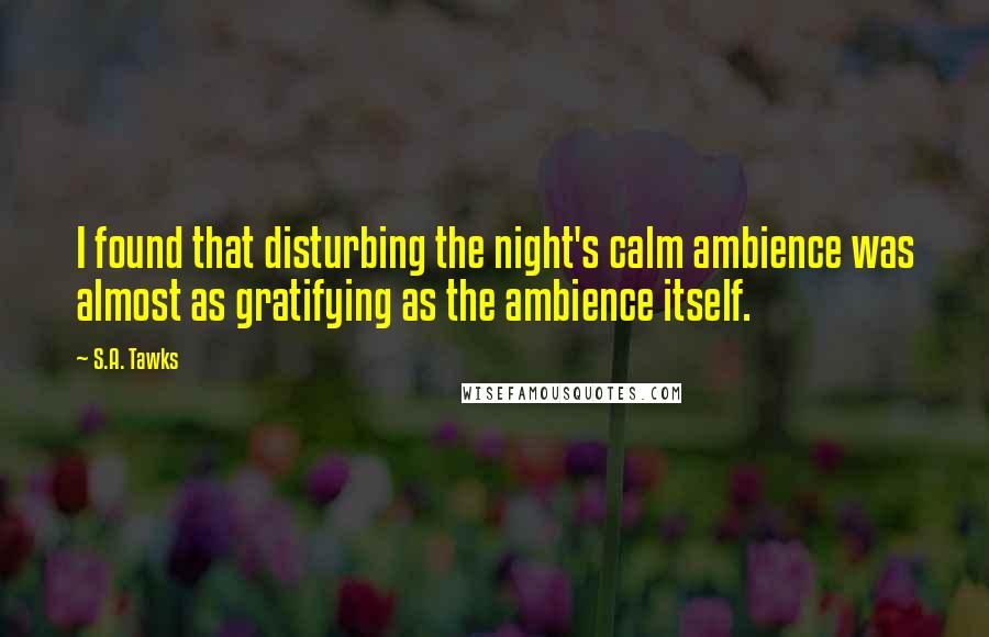 S.A. Tawks Quotes: I found that disturbing the night's calm ambience was almost as gratifying as the ambience itself.