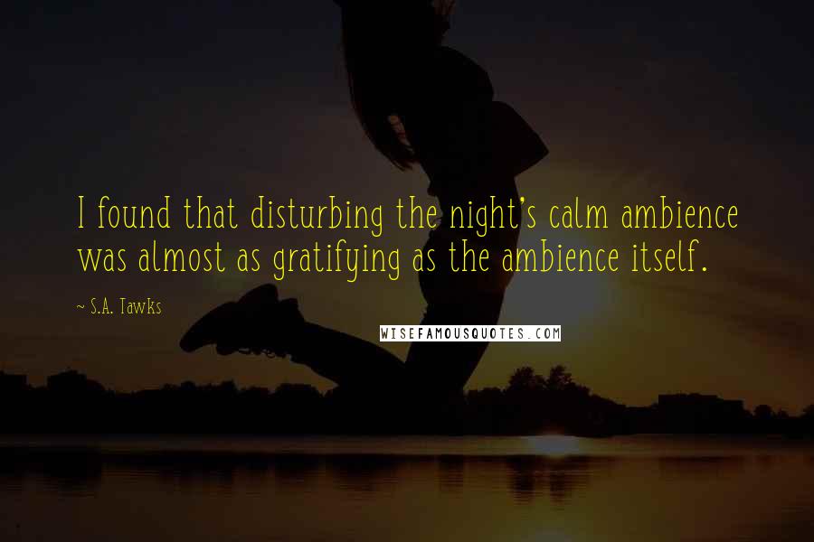 S.A. Tawks Quotes: I found that disturbing the night's calm ambience was almost as gratifying as the ambience itself.