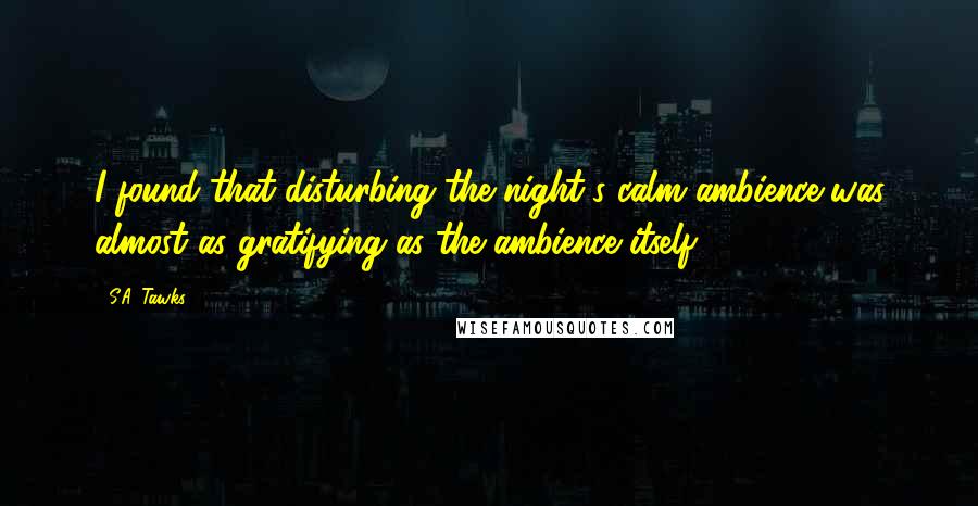 S.A. Tawks Quotes: I found that disturbing the night's calm ambience was almost as gratifying as the ambience itself.