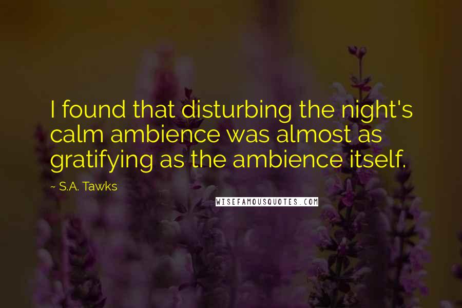 S.A. Tawks Quotes: I found that disturbing the night's calm ambience was almost as gratifying as the ambience itself.
