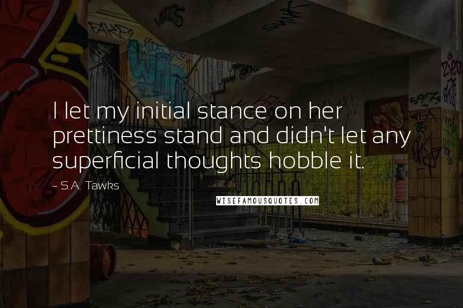 S.A. Tawks Quotes: I let my initial stance on her prettiness stand and didn't let any superficial thoughts hobble it.