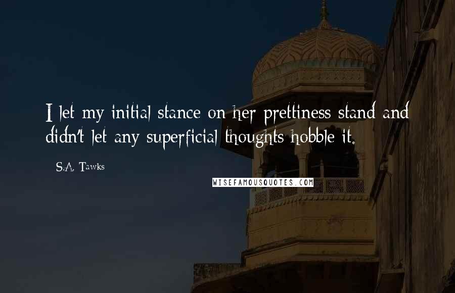 S.A. Tawks Quotes: I let my initial stance on her prettiness stand and didn't let any superficial thoughts hobble it.