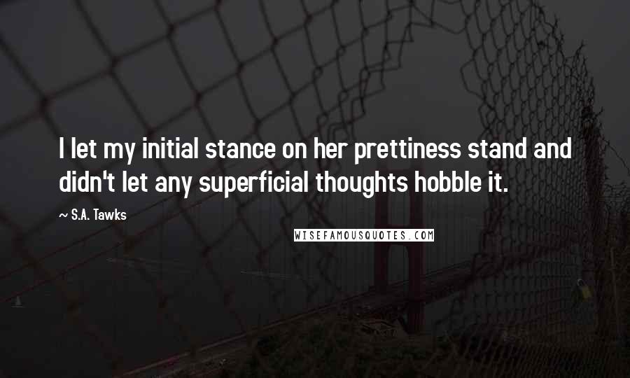 S.A. Tawks Quotes: I let my initial stance on her prettiness stand and didn't let any superficial thoughts hobble it.