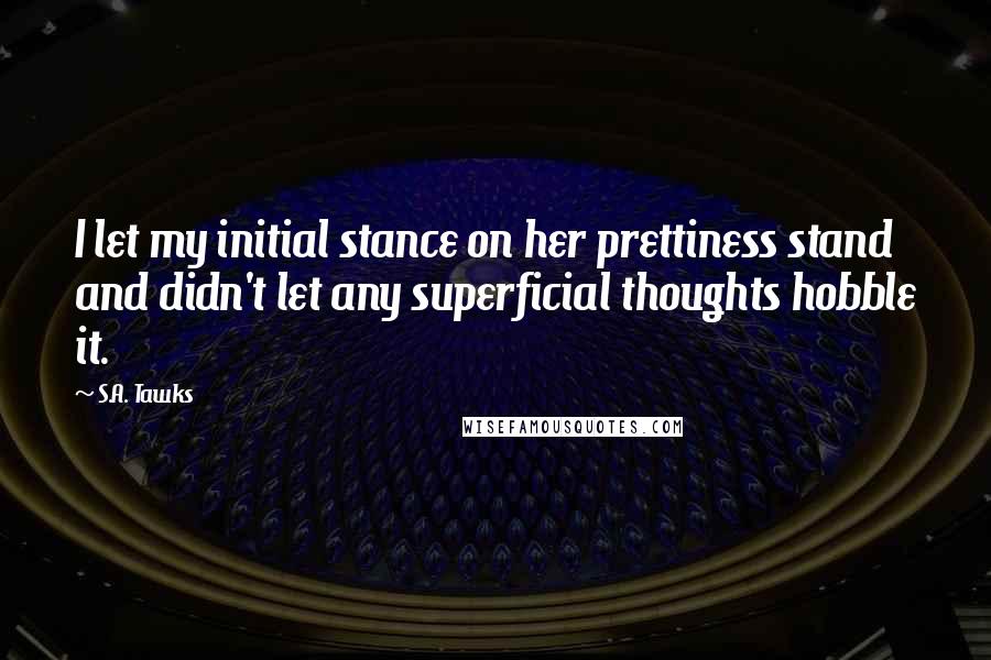 S.A. Tawks Quotes: I let my initial stance on her prettiness stand and didn't let any superficial thoughts hobble it.