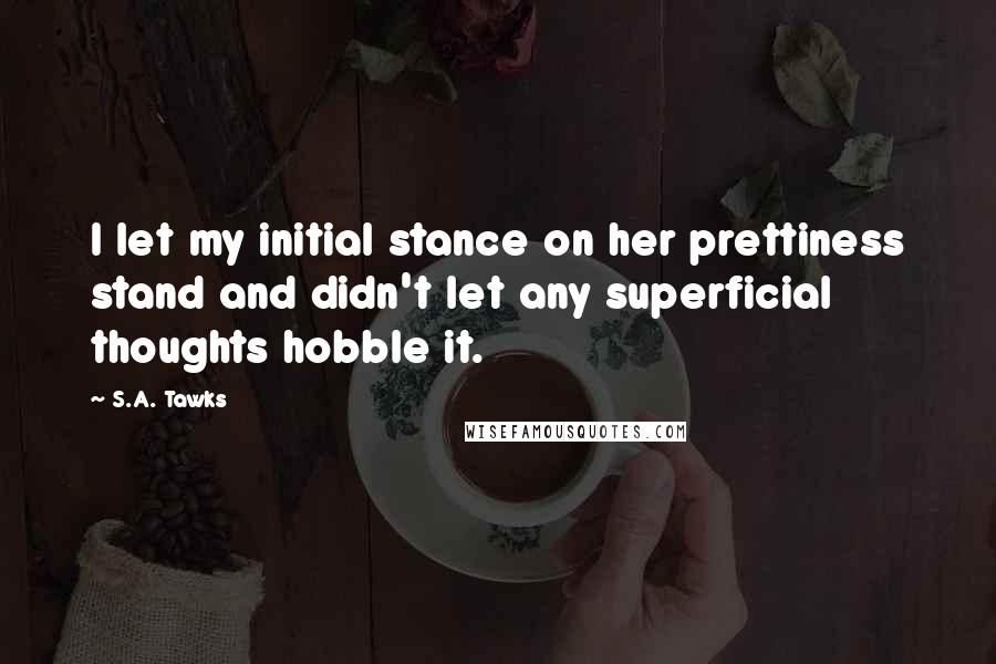S.A. Tawks Quotes: I let my initial stance on her prettiness stand and didn't let any superficial thoughts hobble it.