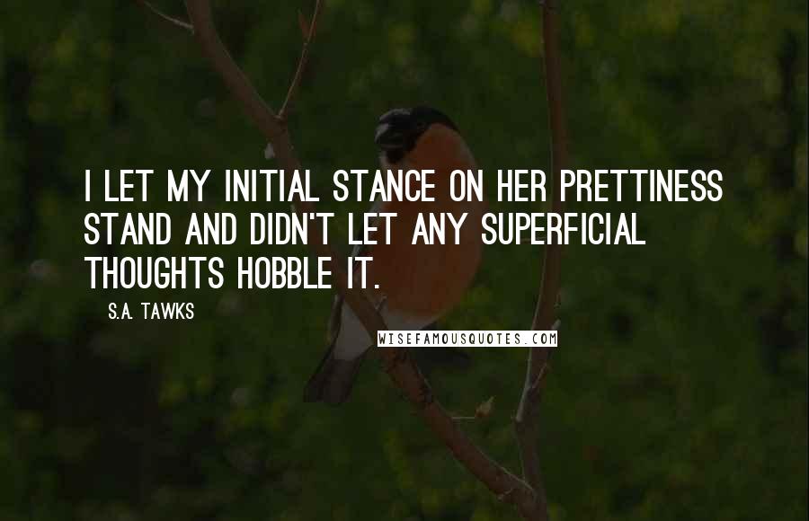 S.A. Tawks Quotes: I let my initial stance on her prettiness stand and didn't let any superficial thoughts hobble it.