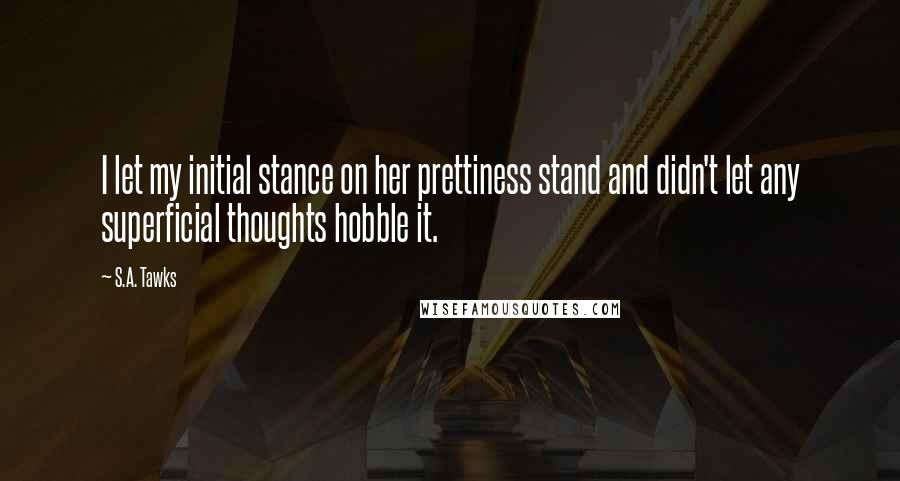 S.A. Tawks Quotes: I let my initial stance on her prettiness stand and didn't let any superficial thoughts hobble it.