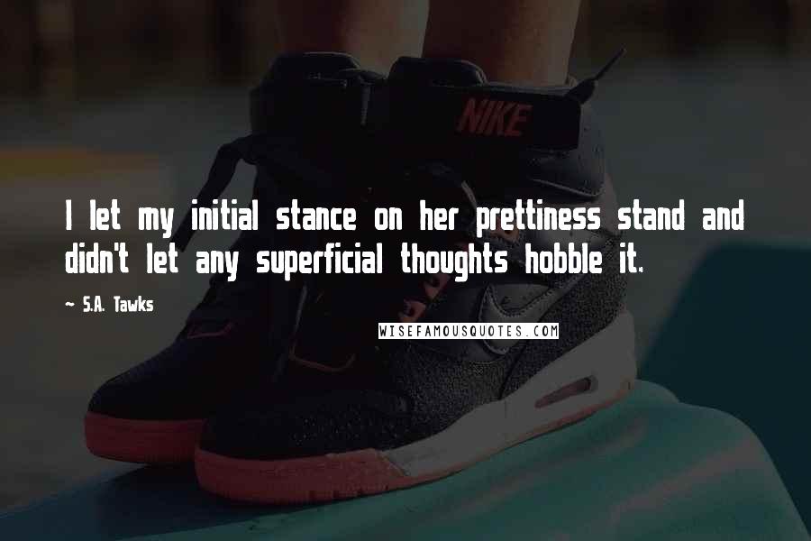 S.A. Tawks Quotes: I let my initial stance on her prettiness stand and didn't let any superficial thoughts hobble it.