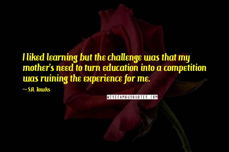 S.A. Tawks Quotes: I liked learning but the challenge was that my mother's need to turn education into a competition was ruining the experience for me.
