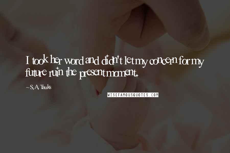 S.A. Tawks Quotes: I took her word and didn't let my concern for my future ruin the present moment.