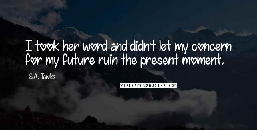 S.A. Tawks Quotes: I took her word and didn't let my concern for my future ruin the present moment.