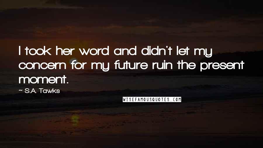 S.A. Tawks Quotes: I took her word and didn't let my concern for my future ruin the present moment.