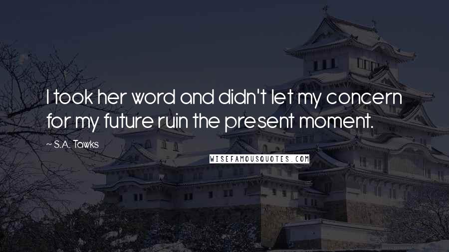 S.A. Tawks Quotes: I took her word and didn't let my concern for my future ruin the present moment.