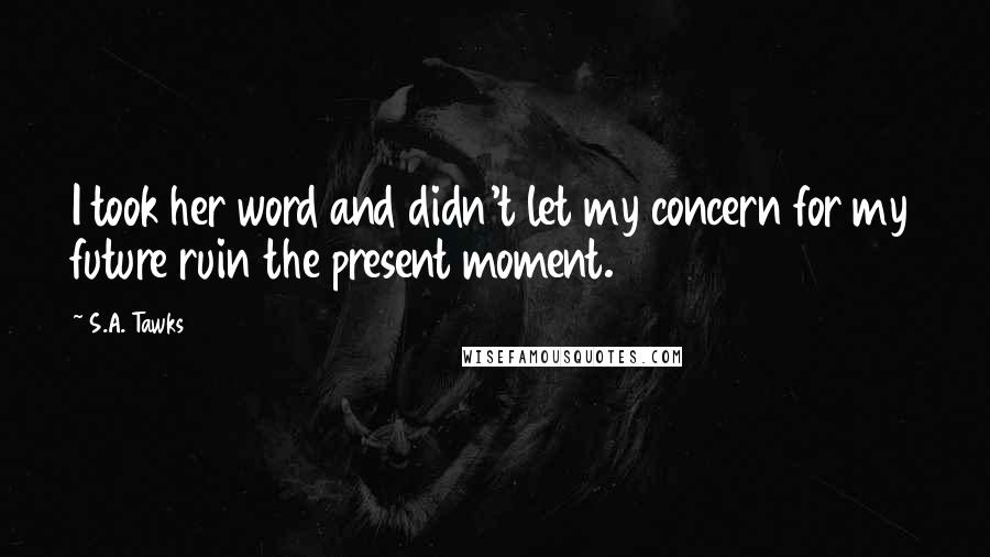 S.A. Tawks Quotes: I took her word and didn't let my concern for my future ruin the present moment.