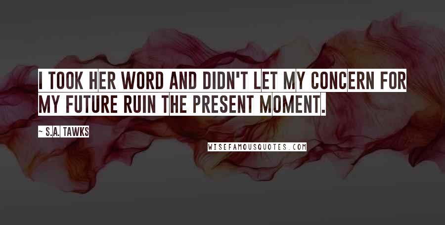 S.A. Tawks Quotes: I took her word and didn't let my concern for my future ruin the present moment.