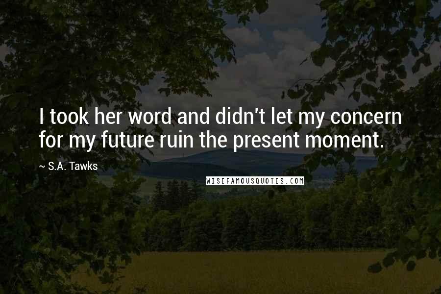 S.A. Tawks Quotes: I took her word and didn't let my concern for my future ruin the present moment.