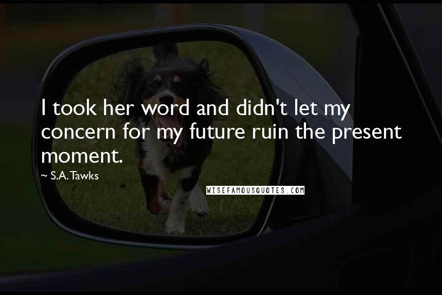 S.A. Tawks Quotes: I took her word and didn't let my concern for my future ruin the present moment.
