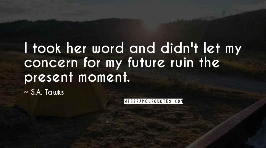 S.A. Tawks Quotes: I took her word and didn't let my concern for my future ruin the present moment.