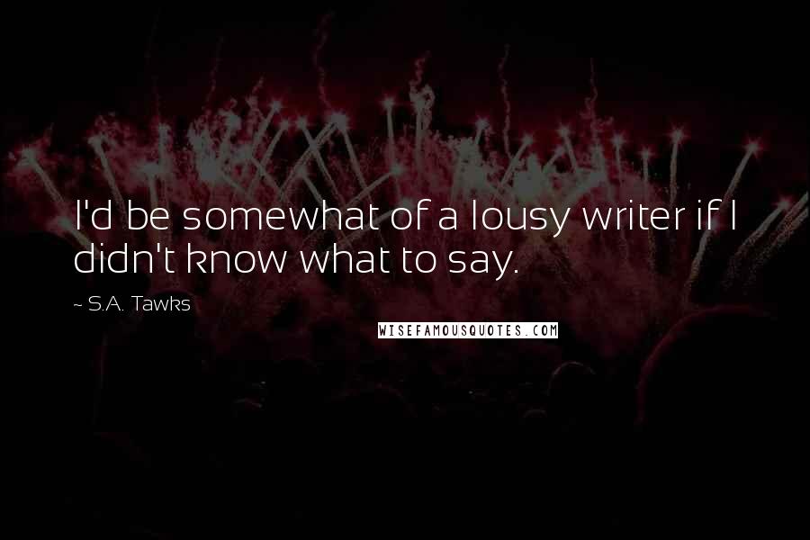 S.A. Tawks Quotes: I'd be somewhat of a lousy writer if I didn't know what to say.