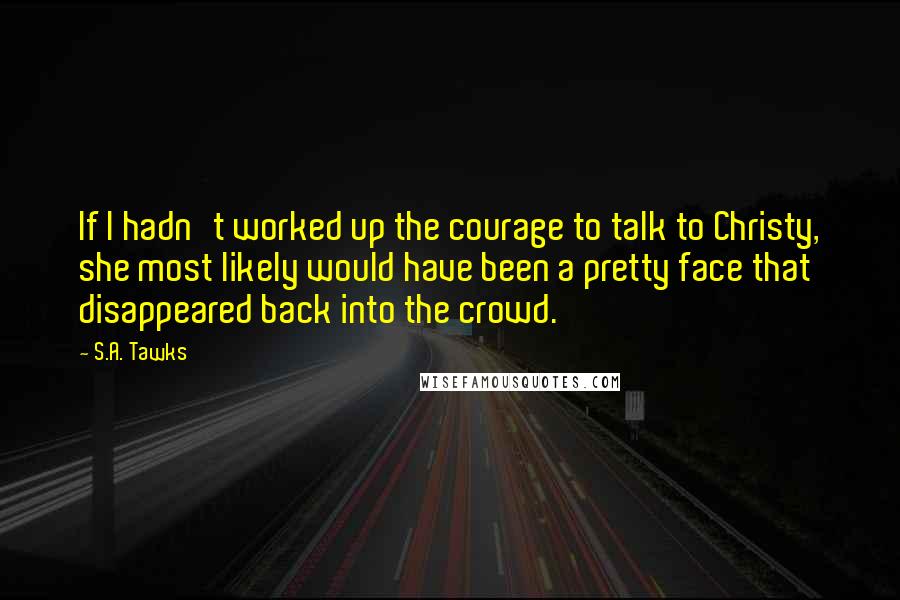 S.A. Tawks Quotes: If I hadn't worked up the courage to talk to Christy, she most likely would have been a pretty face that disappeared back into the crowd.