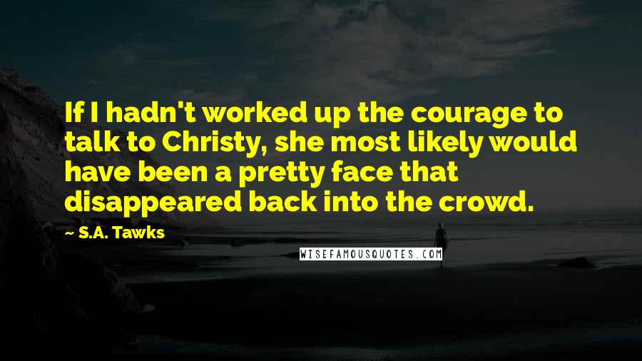 S.A. Tawks Quotes: If I hadn't worked up the courage to talk to Christy, she most likely would have been a pretty face that disappeared back into the crowd.