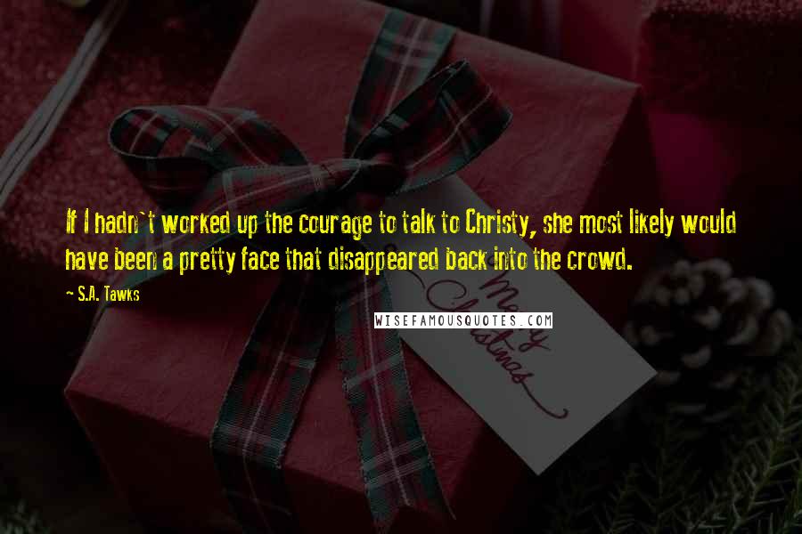 S.A. Tawks Quotes: If I hadn't worked up the courage to talk to Christy, she most likely would have been a pretty face that disappeared back into the crowd.