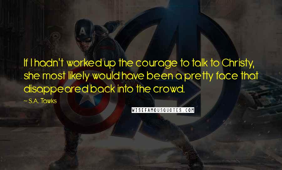 S.A. Tawks Quotes: If I hadn't worked up the courage to talk to Christy, she most likely would have been a pretty face that disappeared back into the crowd.