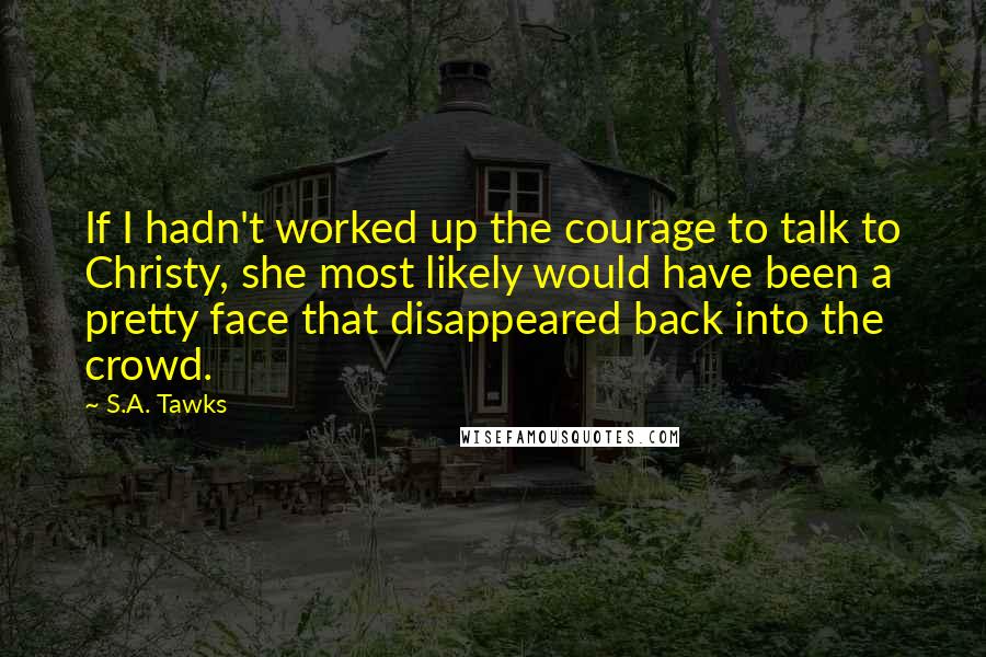 S.A. Tawks Quotes: If I hadn't worked up the courage to talk to Christy, she most likely would have been a pretty face that disappeared back into the crowd.