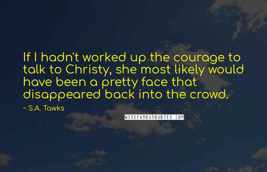 S.A. Tawks Quotes: If I hadn't worked up the courage to talk to Christy, she most likely would have been a pretty face that disappeared back into the crowd.