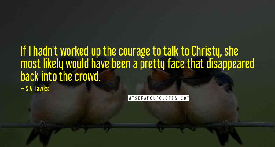 S.A. Tawks Quotes: If I hadn't worked up the courage to talk to Christy, she most likely would have been a pretty face that disappeared back into the crowd.