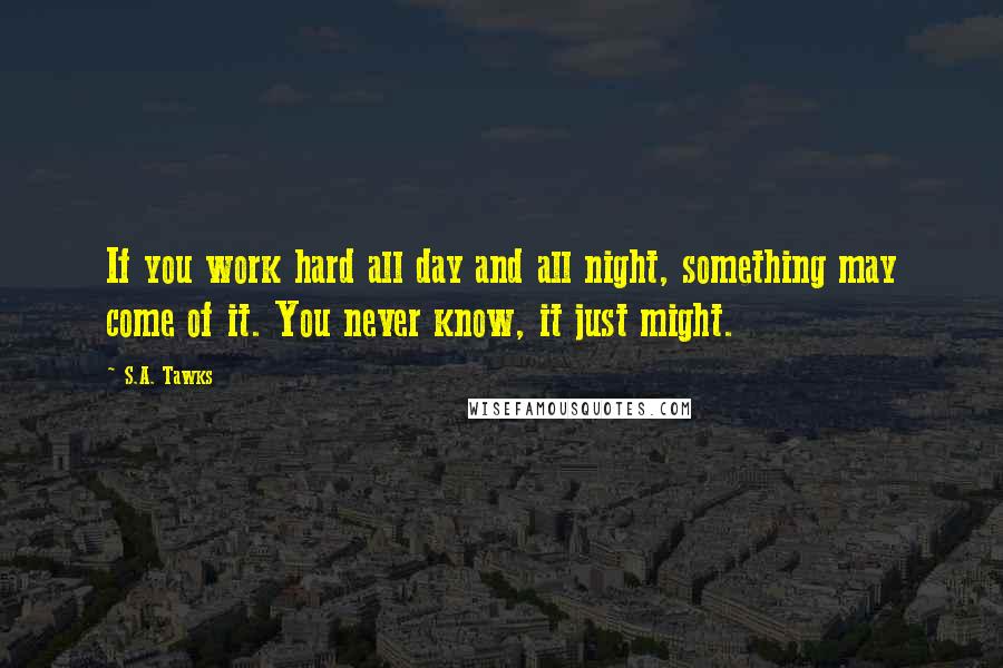 S.A. Tawks Quotes: If you work hard all day and all night, something may come of it. You never know, it just might.