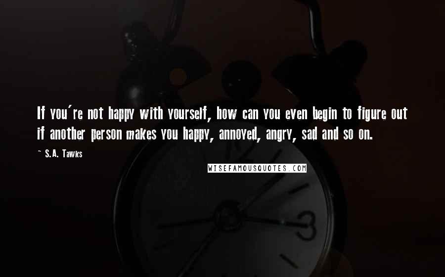 S.A. Tawks Quotes: If you're not happy with yourself, how can you even begin to figure out if another person makes you happy, annoyed, angry, sad and so on.