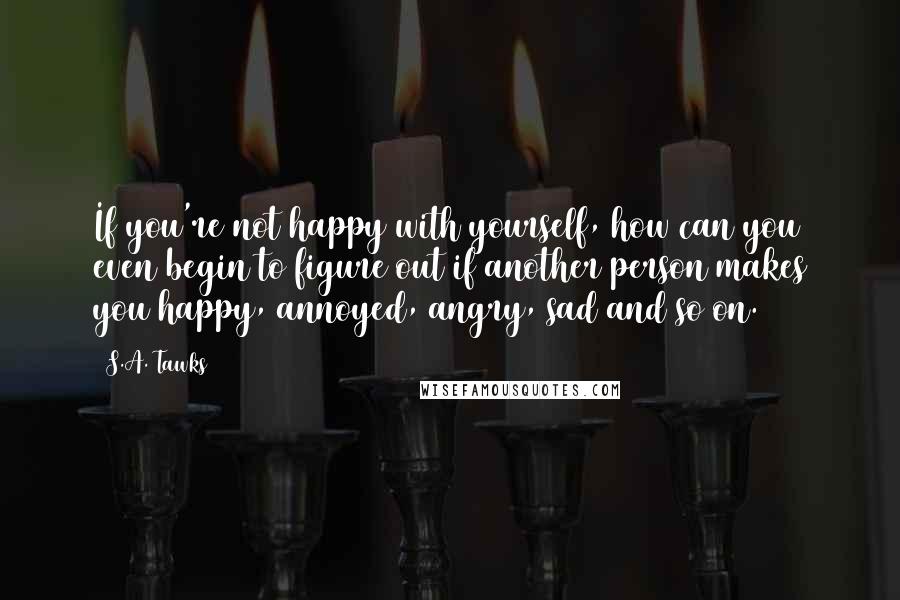 S.A. Tawks Quotes: If you're not happy with yourself, how can you even begin to figure out if another person makes you happy, annoyed, angry, sad and so on.