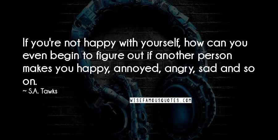 S.A. Tawks Quotes: If you're not happy with yourself, how can you even begin to figure out if another person makes you happy, annoyed, angry, sad and so on.