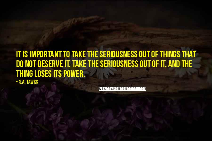 S.A. Tawks Quotes: It is important to take the seriousness out of things that do not deserve it. Take the seriousness out of it, and the thing loses its power.