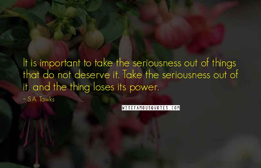 S.A. Tawks Quotes: It is important to take the seriousness out of things that do not deserve it. Take the seriousness out of it, and the thing loses its power.