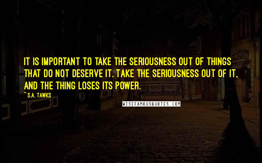 S.A. Tawks Quotes: It is important to take the seriousness out of things that do not deserve it. Take the seriousness out of it, and the thing loses its power.