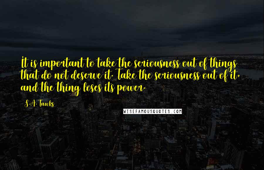 S.A. Tawks Quotes: It is important to take the seriousness out of things that do not deserve it. Take the seriousness out of it, and the thing loses its power.