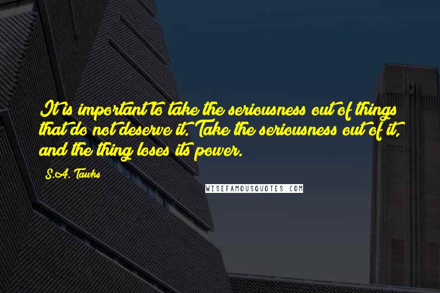 S.A. Tawks Quotes: It is important to take the seriousness out of things that do not deserve it. Take the seriousness out of it, and the thing loses its power.