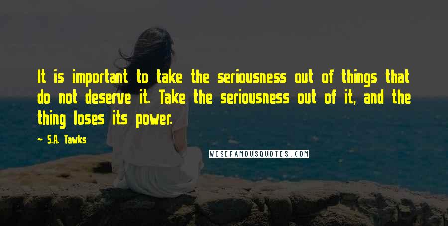 S.A. Tawks Quotes: It is important to take the seriousness out of things that do not deserve it. Take the seriousness out of it, and the thing loses its power.