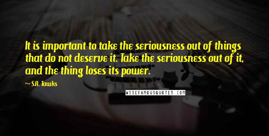 S.A. Tawks Quotes: It is important to take the seriousness out of things that do not deserve it. Take the seriousness out of it, and the thing loses its power.