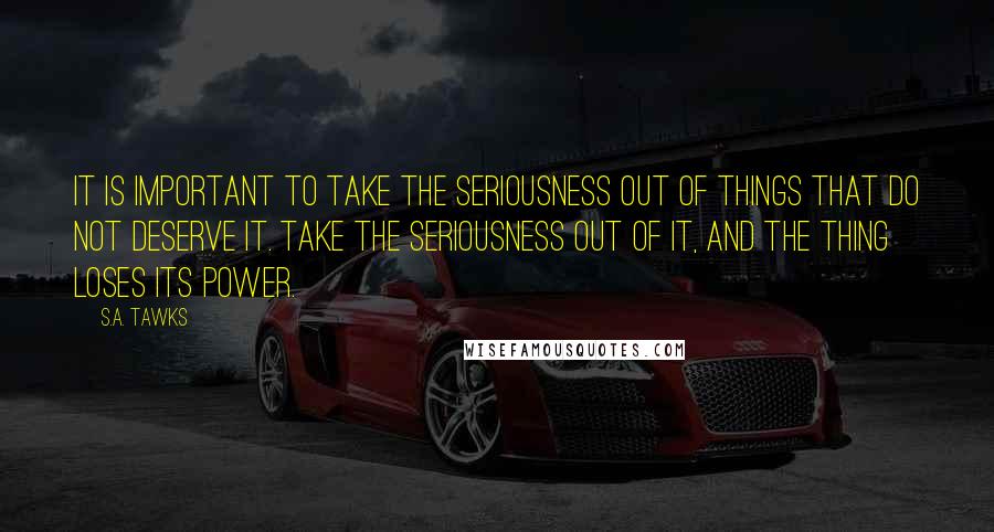 S.A. Tawks Quotes: It is important to take the seriousness out of things that do not deserve it. Take the seriousness out of it, and the thing loses its power.