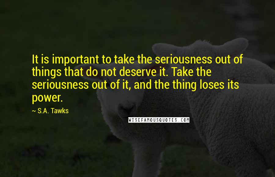 S.A. Tawks Quotes: It is important to take the seriousness out of things that do not deserve it. Take the seriousness out of it, and the thing loses its power.