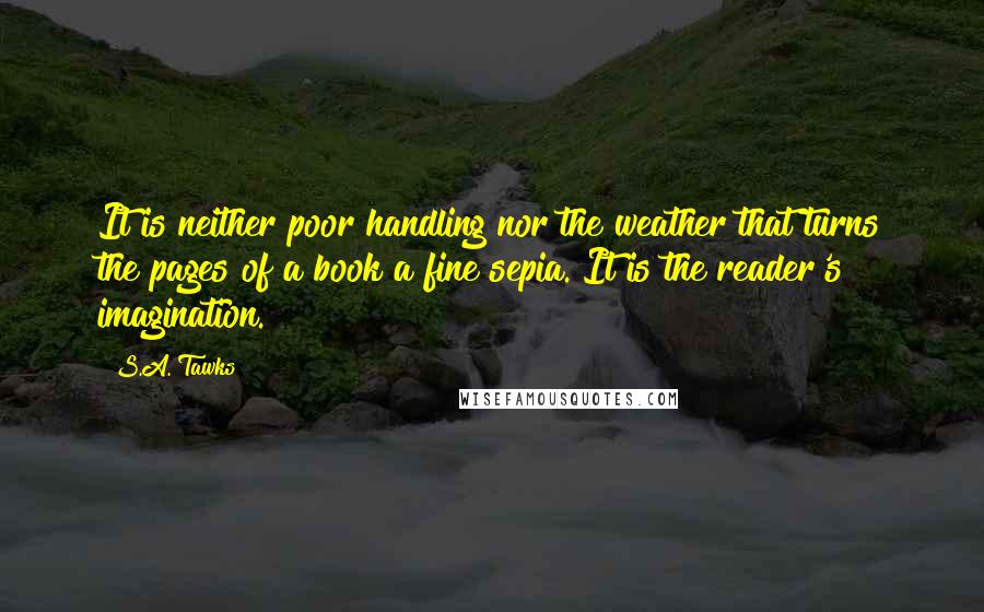 S.A. Tawks Quotes: It is neither poor handling nor the weather that turns the pages of a book a fine sepia. It is the reader's imagination.